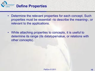 Define Properties

• Determine the relevant properties for each concept. Such
  properties must be essential –to describe the meaning-, or
  relevant to the applications.

• While attaching properties to concepts, it is useful to
  determine its range (its datatype/value, or relations with
  other concepts).




                          PalGov © 2011                        15
 