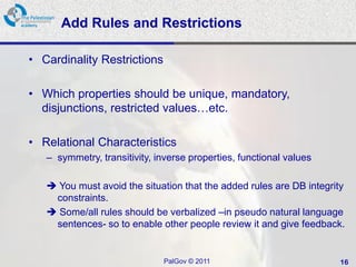 Add Rules and Restrictions

• Cardinality Restrictions

• Which properties should be unique, mandatory,
  disjunctions, restricted values…etc.

• Relational Characteristics
   – symmetry, transitivity, inverse properties, functional values

    You must avoid the situation that the added rules are DB integrity
    constraints.
    Some/all rules should be verbalized –in pseudo natural language
    sentences- so to enable other people review it and give feedback.


                              PalGov © 2011                          16
 