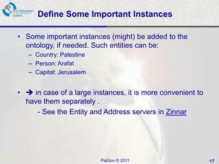 Define Some Important Instances

• Some important instances (might) be added to the
  ontology, if needed. Such entities can be:
   – Country: Palestine
   – Person: Arafat
   – Capital: Jerusalem


•  in case of a large instances, it is more convenient to
  have them separately .
     - See the Entity and Address servers in Zinnar




                          PalGov © 2011                      17
 