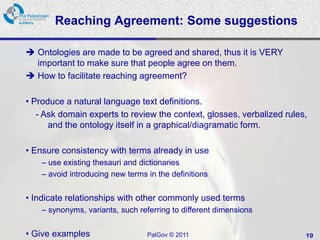 Reaching Agreement: Some suggestions

 Ontologies are made to be agreed and shared, thus it is VERY
  important to make sure that people agree on them.
 How to facilitate reaching agreement?

• Produce a natural language text definitions.
   - Ask domain experts to review the context, glosses, verbalized rules,
      and the ontology itself in a graphical/diagramatic form.

• Ensure consistency with terms already in use
    – use existing thesauri and dictionaries
    – avoid introducing new terms in the definitions


• Indicate relationships with other commonly used terms
    – synonyms, variants, such referring to different dimensions


• Give examples                   PalGov © 2011                         19
 