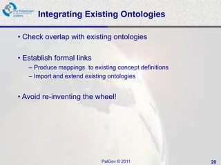 Integrating Existing Ontologies

• Check overlap with existing ontologies

• Establish formal links
   – Produce mappings to existing concept definitions
   – Import and extend existing ontologies


• Avoid re-inventing the wheel!




                             PalGov © 2011              20
 