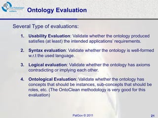 Ontology Evaluation

Several Type of evaluations:
   1. Usability Evaluation: Validate whether the ontology produced
      satisfies (at least) the intended applications’ requirements.

   2. Syntax evaluation: Validate whether the ontology is well-formed
      w.r.t the used language.

   3. Logical evaluation: Validate whether the ontology has axioms
      contradicting or implying each other.

   4. Ontological Evaluation: Validate whether the ontology has
      concepts that should be instances, sub-concepts that should be
      roles, etc. (The OntoClean methodology is very good for this
      evaluation)



                            PalGov © 2011                             21
 