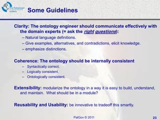 Some Guidelines

Clarity: The ontology engineer should communicate effectively with
   the domain experts (= ask the right questions):
    – Natural language definitions.
    – Give examples, alternatives, and contradictions, elicit knowledge.
    – emphasize distinctions.


Coherence: The ontology should be internally consistent
    – Syntactically correct.
    – Logically consistent.
    – Ontologically consistent.


Extensibility: modularize the ontology in a way it is easy to build, understand,
   and maintain. What should be in a module?


Reusability and Usability: be innovative to tradeoff this smartly.

                                  PalGov © 2011                               23
 
