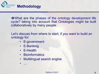 Methodology


What are the phases of the ontology development life
cycle? taking into account that Ontologies might be built
collaboratively by many people.

Let’s discuss from where to start, if you want to build an
ontology for:
      • E-government
      • E-Banking
      • E-Health
      • Bioinformatics
      • Multilingual search engine
      • …

                        PalGov © 2011                        6
 