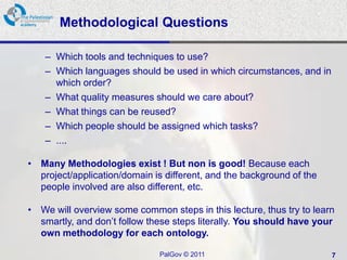 Methodological Questions

    – Which tools and techniques to use?
    – Which languages should be used in which circumstances, and in
      which order?
    – What quality measures should we care about?
    – What things can be reused?
    – Which people should be assigned which tasks?
    – ....

• Many Methodologies exist ! But non is good! Because each
  project/application/domain is different, and the background of the
  people involved are also different, etc.

• We will overview some common steps in this lecture, thus try to learn
  smartly, and don’t follow these steps literally. You should have your
  own methodology for each ontology.

                               PalGov © 2011                           7
 
