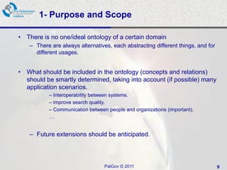 1- Purpose and Scope

• There is no one/ideal ontology of a certain domain
    – There are always alternatives, each abstracting different things, and for
      different usages.


• What should be included in the ontology (concepts and relations)
  should be smartly determined, taking into account (if possible) many
  application scenarios.
           – Interoperability between systems.
           – improve search quality.
           – Communication between people and organizations (important).
           …


    – Future extensions should be anticipated.



                                  PalGov © 2011                                   9
 