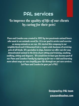 To improve the quality of life of our clients
by caring for their pets!
PAL services
Paws and Leashes was created in 2012 by two passionate animal lovers
who want to see animals cared for. It is our goal to service and exercise
as many animals as we can. We started this company in our
neighborhood and it blossomed into a region wide business of servicing
pets of all kinds. We specialize in dogs, however we offer care for any
domesticated animal in the form of pet sitting and training, washing,
walking, sitting and daycare. We would love to have you become part of
our Paws and Leashes Family by signing up for our e-club and learning
more about ways we can simplify your life through our pet care services.
Let Paws and Leashes be your pet’s PAL!
Designed by: PAL team
pawsandleashes.com
 
