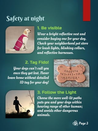 1. Be visible
Wear a bright reflective vest and
consider buying one for your dog.
Check your neighborhood pet store
for leash lights, blinking collars,
and reflective harnesses.
Page 3
Safety at night
2. Tag Fido!
Your dogs can’t call you
once they get lost. Never
leave home without detailed
ID tag for your dog!
3. Follow the Light
Choose the more well-lit paths
puts you and your dogs within
hearing range of other human;
and avoids other dangerous
animals.
 