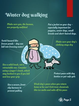 Make sure you, the human,
are properly outfitted
Page 5
Winter dog walking
Put a jacket on your dog –
especially important for
puppies, senior dogs, small
breeds and short-haired dogs.
Protect paws with dog
booties or pet-safe gels
Use a solid leash, not a
retractable one. Consider
using a jogger’s leash, which
stay hooked to you if you fall
and lose your grip
Use a secure, front-
clip harness to
prevent pulling
Make sure your dog’s
clothing stays dry
Avoid hazard like
frozen ponds – dog can
fall into freezing water!
Wash dog’s paws when you return
home so he can’t lick toxic chemicals
like ice melts and salts off his paws
 