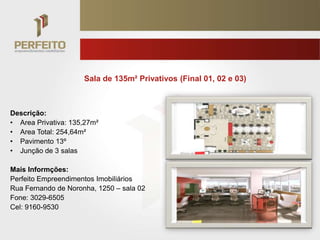 Sala de 135m² Privativos (Final 01, 02 e 03)



Descrição:
• Area Privativa: 135,27m²
• Area Total: 254,64m²
• Pavimento 13º
• Junção de 3 salas

Mais Informções:
Perfeito Empreendimentos Imobiliários
Rua Fernando de Noronha, 1250 – sala 02
Fone: 3029-6505
Cel: 9160-9530
 