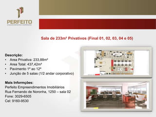 Sala de 233m² Privativos (Final 01, 02, 03, 04 e 05)



Descrição:
• Area Privativa: 233,88m²
• Area Total: 437,42m²
• Pavimento 1º ao 12º
• Junção de 5 salas (1/2 andar corporativo)

Mais Informções:
Perfeito Empreendimentos Imobiliários
Rua Fernando de Noronha, 1250 – sala 02
Fone: 3029-6505
Cel: 9160-9530
 