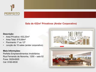 Sala de 432m² Privativos (Andar Corporativo)



Descrição:
• Area Privativa: 432,23m²
• Area Total: 819,99m²
• Pavimento 1º ao 12º
• Junção de 10 salas (andar corporativo)

Mais Informções:
Perfeito Empreendimentos Imobiliários
Rua Fernando de Noronha, 1250 – sala 02
Fone: 3029-6505
Cel: 9160-9530
 