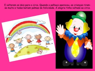 E voltaram os dois para o circo. Quando o palhaço apareceu, as crianças riram-se muito e todas batiam palmas de felicidade. A alegria tinha voltado ao circo. 