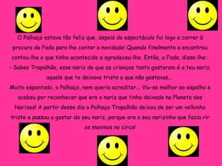O Palhaço estava tão feliz que, depois do espectáculo foi logo a correr à procura da Fada para lhe contar a novidade! Quando finalmente a encontrou contou-lhe o que tinha acontecido e agradeceu-lhe. Então, a Fada, disse-lhe:  - Sabes Trapalhão, esse nariz de que as crianças tanto gostaram é o teu nariz, aquele que te deixava triste e que não gostavas...  Muito espantado, o Palhaço, nem queria acreditar... Viu-se melhor ao espelho e acabou por reconhecer que era o nariz que tinha deixado no Planeta dos Narizes! A partir desse dia o Palhaço Trapalhão deixou de ser um velhinho triste e passou a gostar do seu nariz, porque era o seu narizinho que fazia rir os meninos no circo! 