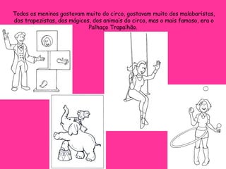 Todos os meninos gostavam muito do circo, gostavam muito dos malabaristas, dos trapezistas, dos mágicos, dos animais do circo, mas o mais famoso, era o Palhaço Trapalhão.  