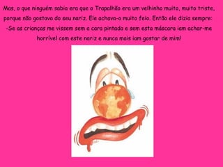 Mas, o que ninguém sabia era que o Trapalhão era um velhinho muito, muito triste, porque não gostava do seu nariz. Ele achava-o muito feio. Então ele dizia sempre:  -Se as crianças me vissem sem a cara pintada e sem esta máscara iam achar-me horrível com este nariz e nunca mais iam gostar de mim! 