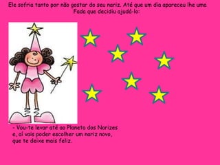 Ele sofria tanto por não gostar do seu nariz. Até que um dia apareceu lhe uma Fada que decidiu ajudá-lo:  - Vou-te levar até ao Planeta dos Narizes e, aí vais poder escolher um nariz novo, que te deixe mais feliz.  