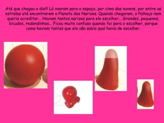 Até que chegou o dia!!! Lá voaram para o espaço, por cima das nuvens, por entre as estrelas até encontrarem o Planeta dos Narizes. Quando chegaram, o Palhaço nem queria acreditar... Haviam tantos narizes para ele escolher... Grandes, pequenos, bicudos, redondinhos... Ficou muito confuso quando foi para o escolher, porque como haviam tantos que ele não sabia qual havia de escolher. 
