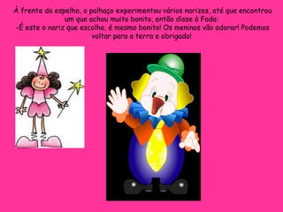 À frente do espelho, o palhaço experimentou vários narizes, até que encontrou um que achou muito bonito, então disse à Fada:  -É este o nariz que escolho, é mesmo bonito! Os meninos vão adorar! Podemos voltar para a terra e obrigado!  