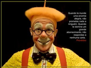 Quando te inunde uma enorme alegria, não prometas nada a ninguém. Quando te domine um grande aborrecimento, não respondas a nenhuma carta.  Provérbio 