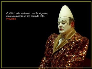 O sábio pode sentar-se num formigueiro, mas só é néscio se fica sentado nele.  Provérbio 