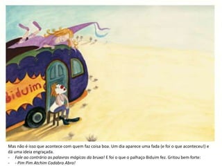 Mas não é isso que acontece com quem faz coisa boa. Um dia aparece uma fada (e foi o que aconteceu!) e
dá uma ideia engraçada.
- Fale ao contrário as palavras mágicas da bruxa! E foi o que o palhaço Biduim fez. Gritou bem forte:
- - Pim Pim Atchim Cadabra Abra!
 