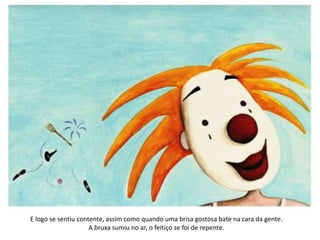 E logo se sentiu contente, assim como quando uma brisa gostosa bate na cara da gente.
A bruxa sumiu no ar, o feitiço se foi de repente.
 