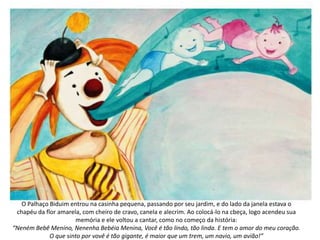 O Palhaço Biduim entrou na casinha pequena, passando por seu jardim, e do lado da janela estava o
chapéu da flor amarela, com cheiro de cravo, canela e alecrim. Ao colocá-lo na cbeça, logo acendeu sua
memória e ele voltou a cantar, como no começo da história:
“Neném Bebê Menino, Nenenha Bebéia Menina, Você é tão lindo, tão linda. E tem o amor do meu coração.
O que sinto por vovê é tão gigante, é maior que um trem, um navio, um avião!”
 