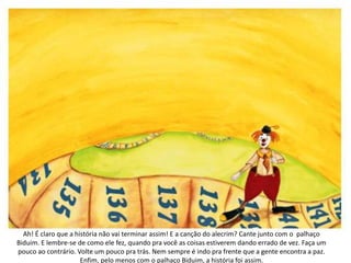 Ah! É claro que a história não vai terminar assim! E a canção do alecrim? Cante junto com o palhaço
Biduim. E lembre-se de como ele fez, quando pra você as coisas estiverem dando errado de vez. Faça um
pouco ao contrário. Volte um pouco pra trás. Nem sempre é indo pra frente que a gente encontra a paz.
Enfim, pelo menos com o palhaço Biduim, a história foi assim.
 