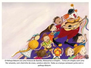 O Palhaço Biduim era uma mistura de Bastião, Malasartes e Chaplin... Tinha um chapéu com uma
flor amarela, com cheirinho de cravo, canela e alecrim. Todas as crianças cantavam junto com o
palhaço Biduim:
 