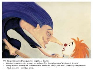 Um dia apareceu uma bruxa que disse ao palhaço Biduim:
- Com tanro talwnto assim, seu sucesso será sem fim! Vamos ficar ricos! Venha atrás de mim!
- Não quero não, dona bruxa. Minha vida está boa assim! – falou, com muita certeza o palhaço Biduim.
- - Você quer sim! – afirmou a bruxa.
 