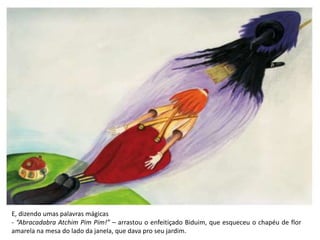 E, dizendo umas palavras mágicas
- “Abracadabra Atchim Pim Pim!” – arrastou o enfeitiçado Biduim, que esqueceu o chapéu de flor
amarela na mesa do lado da janela, que dava pro seu jardim.
 