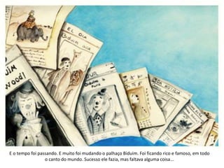 E o tempo foi passando. E muito foi mudando o palhaço Biduim. Foi ficando rico e famoso, em todo
o canto do mundo. Sucesso ele fazia, mas faltava alguma coisa...
 