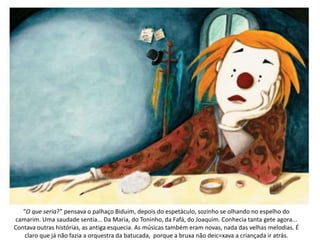 “O que seria?” pensava o palhaço Biduim, depois do espetáculo, sozinho se olhando no espelho do
camarim. Uma saudade sentia... Da Maria, do Toninho, da Fafá, do Joaquim. Conhecia tanta gete agora...
Contava outras histórias, as antiga esquecia. As músicas também eram novas, nada das velhas melodias. É
claro que já não fazia a orquestra da batucada, porque a bruxa não deic=xava a criançada ir atrás.
 