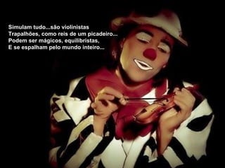 Simulam tudo...são violinistas
Trapalhões, como reis de um picadeiro...
Podem ser mágicos, equilibristas,
E se espalham pelo mundo inteiro...
 