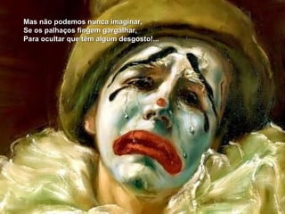 Mas não podemos nunca imaginar,
Se os palhaços fingem gargalhar,
Para ocultar que têm algum desgosto!...
 