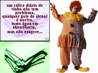 um cálice diário de vinho não tem problema, qualquer gole de álcool é nocivo, tome água em abundância,  mas não exagere... 