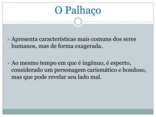 O Palhaço

 Apresenta características mais comuns dos seres
 humanos, mas de forma exagerada.

 Ao mesmo tempo em que é ingênuo, é esperto,
 considerado um personagem carismático e bondoso,
 mas que pode revelar seu lado mal.
 