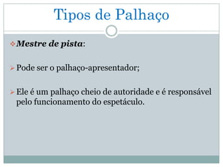Tipos de Palhaço
 Mestre de pista:


 Pode ser o palhaço-apresentador;


 Ele é um palhaço cheio de autoridade e é responsável
 pelo funcionamento do espetáculo.
 