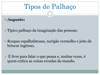 Tipos de Palhaço
 Augusto:


 Típico palhaço da imaginação das pessoas;


 Roupas espalhafatosas, narigão vermelho e jeito de
 brincar ingênuo.

 É livre para falar o que pensa e, muitas vezes, é
 quem critica as coisas erradas do mundo.
 