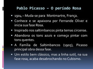 Pablo Picasso – O período Rosa
 1904 – Muda-se para Montmartre, França.
 Conhece e se apaixona por Fernande Oliver e
  i...