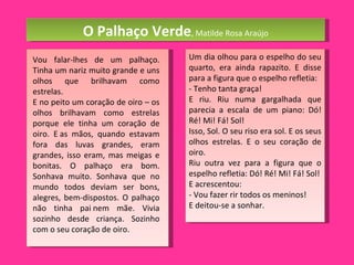 O Palhaço Verde , Matilde Rosa Araújo Vou falar-lhes de um palhaço. Tinha um nariz muito grande e uns olhos que brilhavam como estrelas.  E no peito um coração de oiro – os olhos brilhavam como estrelas porque ele tinha um coração de oiro. E as mãos, quando estavam fora das luvas grandes, eram grandes, isso eram, mas meigas e bonitas. O palhaço era bom. Sonhava muito. Sonhava que no mundo todos deviam ser bons, alegres, bem-dispostos. O palhaço não tinha pai nem mãe. Vivia sozinho desde criança. Sozinho com o seu coração de oiro. Um dia olhou para o espelho do seu quarto, era ainda rapazito. E disse para a figura que o espelho refletia: - Tenho tanta graça! E riu. Riu numa gargalhada que parecia a escala de um piano: Dó! Ré! Mi! Fá! Sol! Isso, Sol. O seu riso era sol. E os seus olhos estrelas. E o seu coração de oiro. Riu outra vez para a figura que o espelho refletia: Dó! Ré! Mi! Fá! Sol! E acrescentou: - Vou fazer rir todos os meninos! E deitou-se a sonhar. 