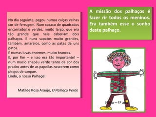 No dia seguinte, pegou numas calças velhas cor de ferrugem. Num casaco de quadrados encarnados e verdes, muito largo, que era tão grande que nele caberiam dois palhaços. E nuns sapatos muito grandes, também, amarelos, como as patas de uns patos. E numas luvas enormes, muito brancas. E, por fim – e isso era tão importante! – num macio chapéu verde tenro da cor dos prados antes de as papoilas nascerem como pingos de sangue. Lindo, o nosso Palhaço! Matilde Rosa Araújo,  O Palhaço Verde   A missão dos palhaços é fazer rir todos os meninos. Era também esse o sonho deste palhaço.  Nuno – 4º ano 