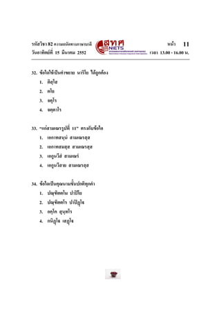 รหัสวิชา 82ความถนัดทางภาษาบาลี หนา
วันอาทิตยที่ 15 มีนาคม 2552 เวลา 13.00 - 16.00 น.
11
32. ขอใดใชเปนคําขยาย นาริโย ไดถูกตอง
1. ติสฺโส
2. ตโย
3. จตุโร
4. จตฺตาโร
33. “แกสามเณรรูปที่ 11” ตรงกับขอใด
1. เอกาทสนฺนํ สามเณรสฺส
2. เอกาทสมสฺส สามเณรสฺส
3. เอกูนวีสํ สามเณรํ
4. เอกูนวีสาย สามเณรสฺส
34. ขอใดเปนคุณนามขั้นปกติทุกคํา
1. ปณฺฑิตตโม ปาปโย
2. ปณฺฑิตตโร ปาปฏโ
3. อคฺโค สุนฺทโร
4. กนิฏโ เสฏโ
 