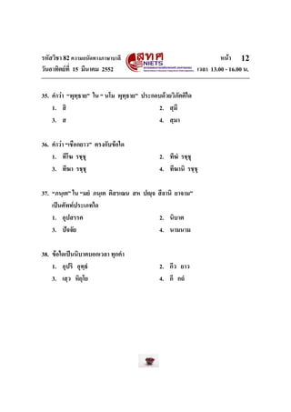รหัสวิชา 82ความถนัดทางภาษาบาลี หนา
วันอาทิตยที่ 15 มีนาคม 2552 เวลา 13.00 - 16.00 น.
12
35. คําวา “พุทฺธาย” ใน “ นโม พุทฺธาย” ประกอบดวยวิภัตติใด
1. สิ 2. สฺมึ
3. ส 4. สฺมา
36. คําวา “เชือกยาว” ตรงกับขอใด
1. ทีโฆ รชฺชุ 2. ทีฆํ รชฺชุ
3. ทีฆา รชฺชุ 4. ทีฆานิ รชฺชุ
37. “ภนฺเต” ใน “มยํ ภนฺเต ติสรเณน สห ปฺจ สีลานิ ยาจาม”
เปนศัพทประเภทใด
1. อุปสรรค 2. นิบาต
3. ปจจัย 4. นามนาม
38. ขอใดเปนนิบาตบอกเวลา ทุกคํา
1. อุปริ อุทฺธํ 2. กีว ยาว
3. เสฺว หิยฺโย 4. กึ กถํ
 