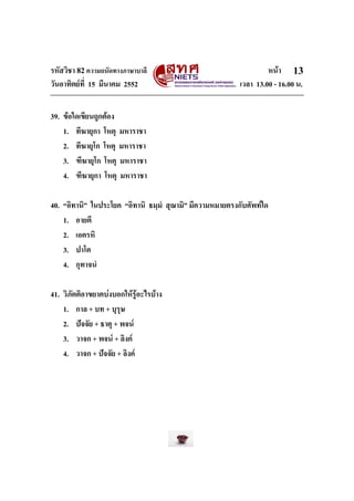 รหัสวิชา 82ความถนัดทางภาษาบาลี หนา
วันอาทิตยที่ 15 มีนาคม 2552 เวลา 13.00 - 16.00 น.
13
39. ขอใดเขียนถูกตอง
1. ทีฆายุกา โหตุ มหาราชา
2. ทีฆายุโก โหตุ มหาราชา
3. ฑีฆายุโก โหตุ มหาราชา
4. ฑีฆายุกา โหตุ มหาราชา
40. “อิทานิ” ในประโยค “อิทานิ ธมฺมํ สุณามิ” มีความหมายตรงกับศัพทใด
1. อายตึ
2. เอตรหิ
3. ปาโต
4. กุทาจนํ
41. วิภัตติอาขยาตบงบอกใหรูอะไรบาง
1. กาล + บท + บุรุษ
2. ปจจัย + ธาตุ + พจน
3. วาจก + พจน + ลิงค
4. วาจก + ปจจัย + ลิงค
 