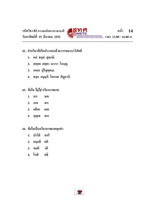 รหัสวิชา 82ความถนัดทางภาษาบาลี หนา
วันอาทิตยที่ 15 มีนาคม 2552 เวลา 13.00 - 16.00 น.
14
42. คํากริยาขอใดประกอบดวยวรรตมานาวิภัตติ
1. อหํ ธมฺมํ สุณามิ.
2. สพฺเพ สตฺตา อเวรา โหนฺตุ.
3. ภเชถ ปุริสุตฺตเม.
4. คจฺฉ อมุมฺหิ โอกาเส ติฎาหิ.
43. ขอใด ไมใช กริยาอาขยาต
1. กเร จเช
2. ภเช จเร
3. อตีเต คเต
4. ภุฺเช ลเภ
44. ขอใดเปนกริยาอาขยาตทุกคํา
1. ปาวิสิ อกริ
2. คจฺฉติ คติ
3. ขมติ วติ
4. โหติ ทธิ
 
