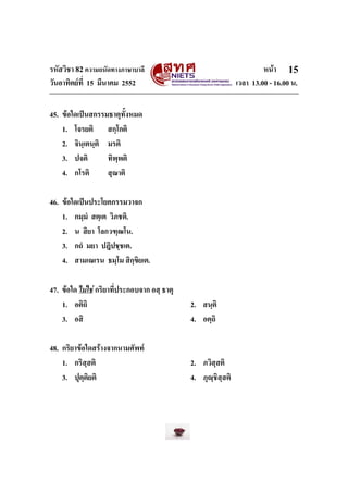รหัสวิชา 82ความถนัดทางภาษาบาลี หนา
วันอาทิตยที่ 15 มีนาคม 2552 เวลา 13.00 - 16.00 น.
15
45. ขอใดเปนสกรรมธาตุทั้งหมด
1. โจรยติ สกฺโกติ
2. จินฺเตนฺติ มรติ
3. ปจติ ทิพฺพติ
4. กโรติ สุณาติ
46. ขอใดเปนประโยคกรรมวาจก
1. กมฺมํ สตฺเต วิภชติ.
2. น สิยา โลกวฑฺฒโน.
3. กถํ มยา ปฎิปชฺชเต.
4. สามเณเรน ธมฺโม สิกฺขิยเต.
47. ขอใด ไมใช กริยาที่ประกอบจาก อสฺ ธาตุ
1. อติถิ 2. สนฺติ
3. อสิ 4. อตฺถิ
48. กริยาขอใดสรางจากนามศัพท
1. กริสฺสติ 2. ภวิสฺสติ
3. ปุตฺติยติ 4. ภุฺชิสฺสติ
 