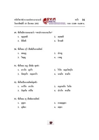 รหัสวิชา 82ความถนัดทางภาษาบาลี หนา
วันอาทิตยที่ 15 มีนาคม 2552 เวลา 13.00 - 16.00 น.
16
49. ขอใดมีความหมายวา “เขาปรารถนาจะกิน”
1. พุภุกฺขติ 2. ลกฺขยติ
3. ชิคึสติ 4. จิรายติ
50. ขอใดลง กฺวิ ปจจัยในนามกิตก
1. สยมฺภู 2. ปารคู
3. วิฺู 4. เวทคู
51. ขอใดลง ณฺวุ ปจจัย ทุกคํา
1. สาวโก สุภโร 2. โรโค ธมฺมวิตกฺโก
3. หิตกฺกโร กมฺมกาโร 4. นายโก ทายโก
52. ขอใดเปนนามกิตกทุกตัว
1. นาวิโก สาวโก 2. อนุสาสโก วินโย
3. นิสฺสโย กนิโย 4. ปาวโก ตาปโส
53. ขอใดลง ตุ ปจจัยนามกิตก
1. อุชุตา 2. กาลฺุตา
3. มุทิตา 4. กตฺตา
 