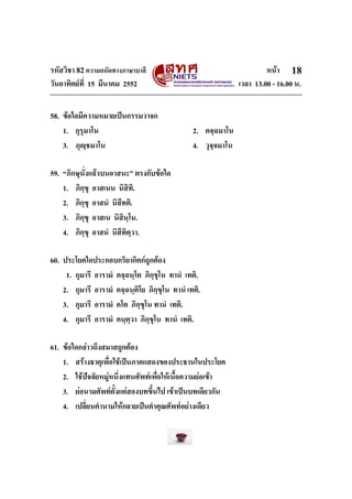 รหัสวิชา 82ความถนัดทางภาษาบาลี หนา
วันอาทิตยที่ 15 มีนาคม 2552 เวลา 13.00 - 16.00 น.
18
58. ขอใดมีความหมายเปนกรรมวาจก
1. กุรุมาโน 2. คจฺฉมาโน
3. ภุฺชมาโน 4. วุจฺจมาโน
59. “ภิกษุนั่งแลวบนอาสนะ” ตรงกับขอใด
1. ภิกฺขุ อาสเนน นิสิทิ.
2. ภิกฺขุ อาสนํ นิสีทติ.
3. ภิกฺขุ อาสเน นิสินฺโน.
4. ภิกฺขุ อาสนํ นิสีทิตฺวา.
60. ประโยคใดประกอบกริยากิตกถูกตอง
1. กุมารี อารามํ คจฺฉนฺโต ภิกฺขุโน ทานํ เทติ.
2. กุมารี อารามํ คจฺฉนฺติโย ภิกฺขุโน ทานํ เทติ.
3. กุมารี อารามํ คโต ภิกฺขุโน ทานํ เทติ.
4. กุมารี อารามํ คนฺตฺวา ภิกฺขุโน ทานํ เทติ.
61. ขอใดกลาวถึงสมาสถูกตอง
1. สรางธาตุเพื่อใชเปนภาคแสดงของประธานในประโยค
2. ใชปจจัยหมูหนึ่งแทนศัพทเพื่อใหเนื้อความยอเขา
3. ยอนามศัพทตั้งแตสองบทขึ้นไป เขาเปนบทเดียวกัน
4. เปลี่ยนคํานามใหกลายเปนคําคุณศัพทอยางเดียว
 